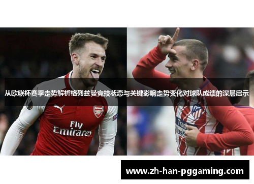 从欧联杯赛季走势解析格列兹曼竞技状态与关键影响走势变化对球队成绩的深层启示