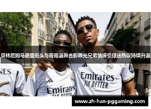 贝林厄姆马德里街头与哥哥温馨合影曝光兄弟情深引球迷热议持续升温 贝林厄姆马德里街头与哥哥温馨合影曝光兄弟情深引球迷热议持续升温